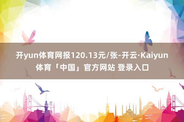 开yun体育网报120.13元/张-开云·Kaiyun体育「中国」官方网站 登录入口