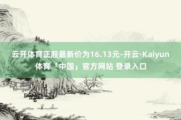 云开体育正股最新价为16.13元-开云·Kaiyun体育「中国」官方网站 登录入口