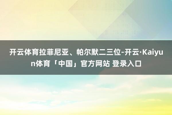 开云体育拉菲尼亚、帕尔默二三位-开云·Kaiyun体育「中国」官方网站 登录入口