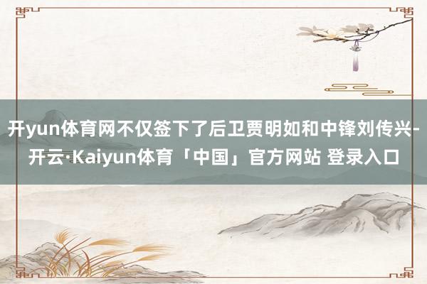 开yun体育网不仅签下了后卫贾明如和中锋刘传兴-开云·Kaiyun体育「中国」官方网站 登录入口