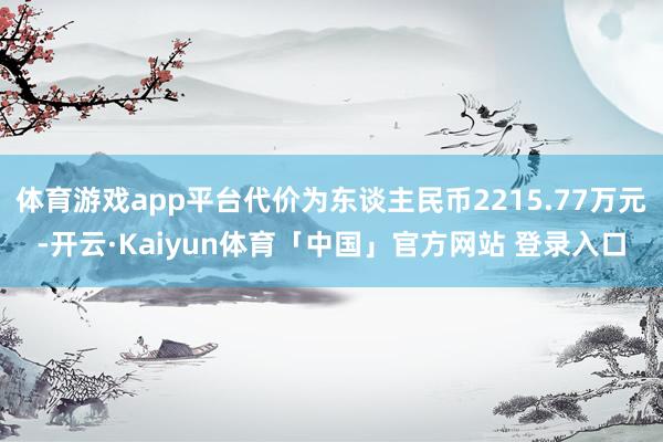 体育游戏app平台代价为东谈主民币2215.77万元-开云·Kaiyun体育「中国」官方网站 登录入口