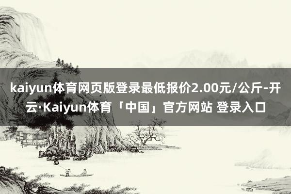 kaiyun体育网页版登录最低报价2.00元/公斤-开云·Kaiyun体育「中国」官方网站 登录入口