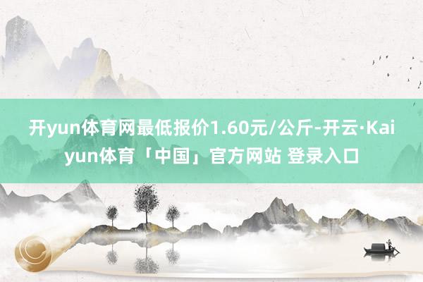 开yun体育网最低报价1.60元/公斤-开云·Kaiyun体育「中国」官方网站 登录入口